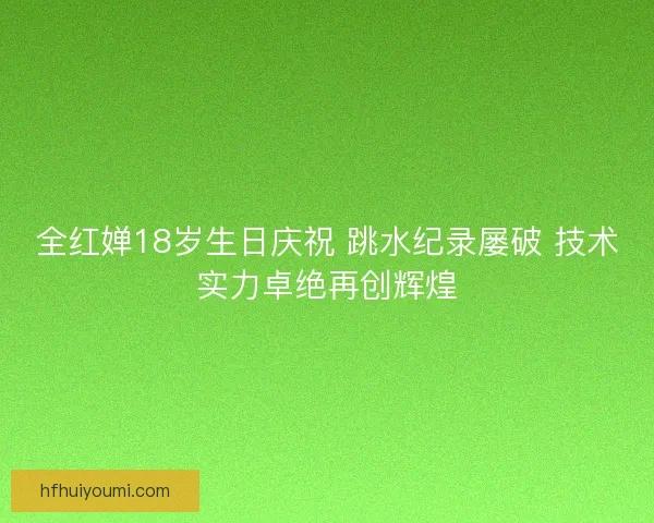 全红婵18岁生日庆祝 跳水纪录屡破 技术实力卓绝再创辉煌