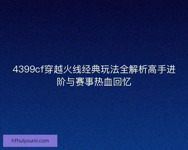 4399cf穿越火线经典玩法全解析高手进阶与赛事热血回忆