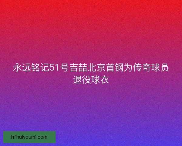 永远铭记51号吉喆北京首钢为传奇球员退役球衣